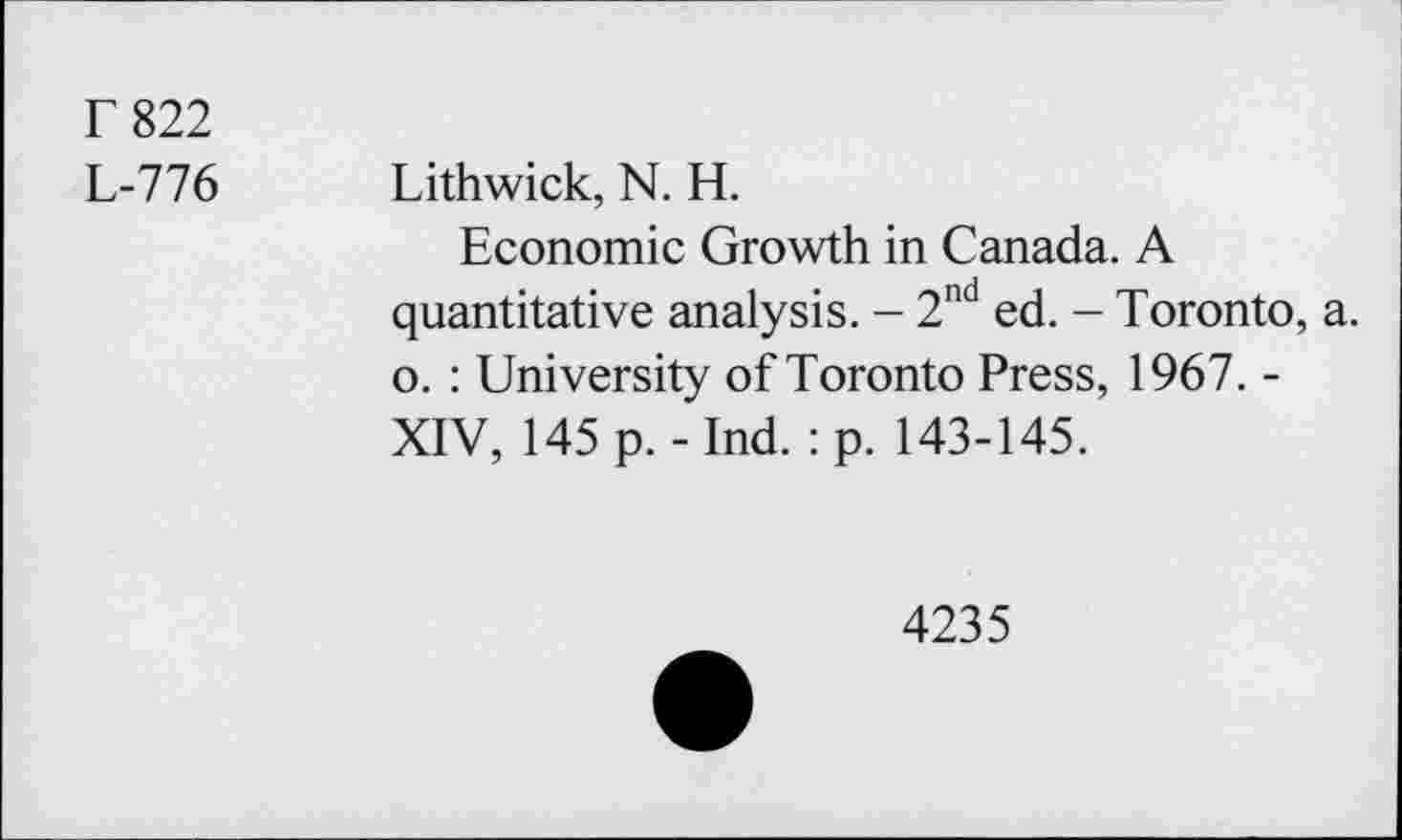 ﻿T 822
L-776 Lithwick, N. H.
Economic Growth in Canada. A quantitative analysis. - 2nd ed. - Toronto, a. o. : University of Toronto Press, 1967. -XIV, 145 p.-Ind. :p. 143-145.
4235